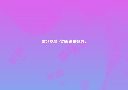 茶叶发展「茶叶未来趋势」