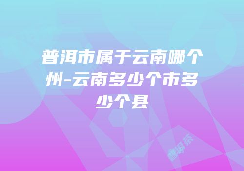 普洱市属于云南哪个州-云南多少个市多少个县