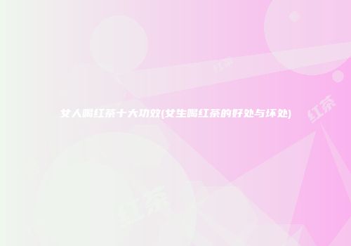 女人喝红茶十大功效(女生喝红茶的好处与坏处)