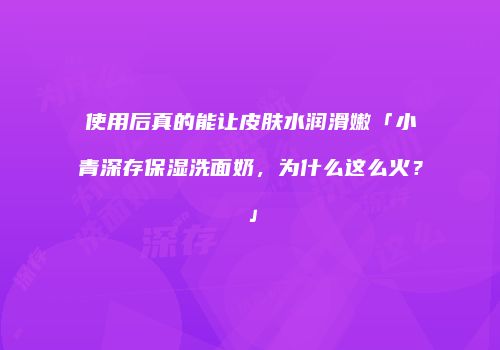 使用后真的能让皮肤水润滑嫩「小青深存保湿洗面奶，为什么这么火？」