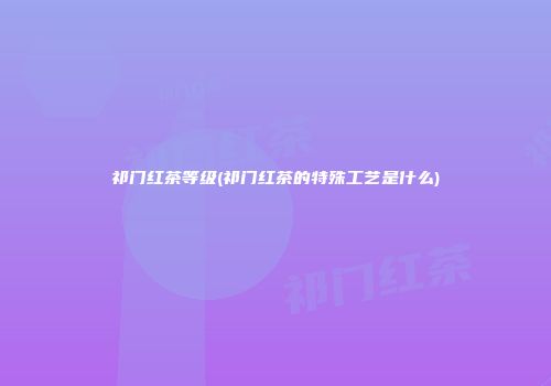 祁门红茶等级(祁门红茶的特殊工艺是什么)