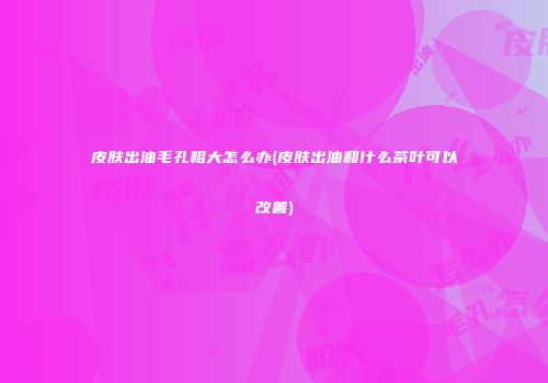 皮肤出油毛孔粗大怎么办(皮肤出油和什么茶叶可以改善)