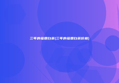三年的福鼎白茶(三年的福鼎白茶价格)