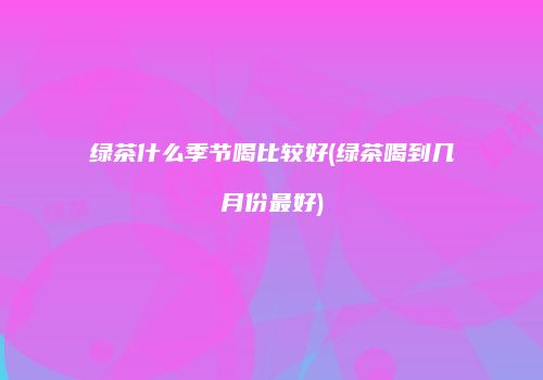 绿茶什么季节喝比较好(绿茶喝到几月份最好)