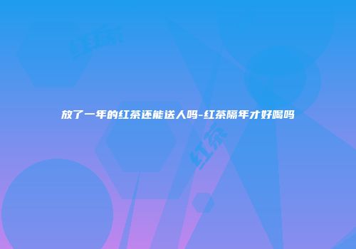 放了一年的红茶还能送人吗-红茶隔年才好喝吗