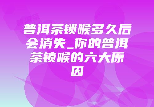 普洱茶锁喉多久后会消失_你的普洱茶锁喉的六大原因