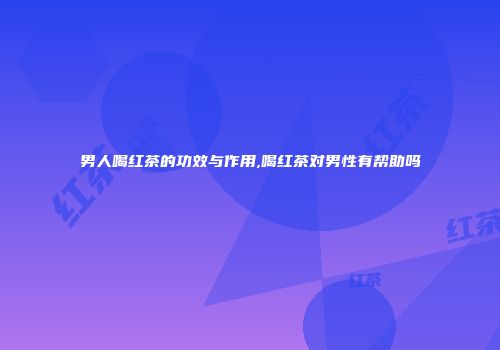 男人喝红茶的功效与作用,喝红茶对男性有帮助吗