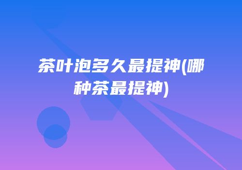 茶叶泡多久最提神(哪种茶最提神)