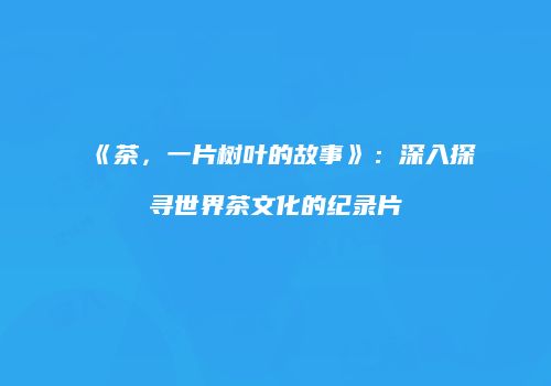 《茶，一片树叶的故事》：深入探寻世界茶文化的纪录片