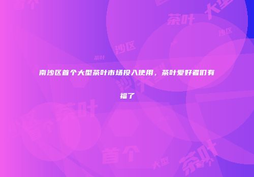 南沙区首个大型茶叶市场投入使用，茶叶爱好者们有福了