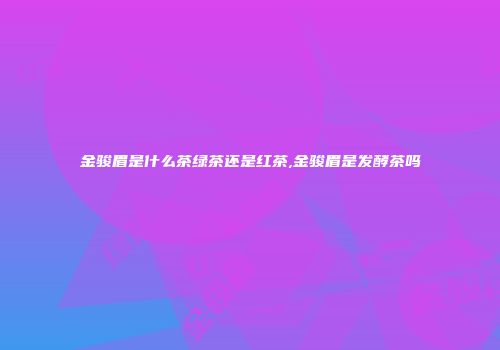 金骏眉是什么茶绿茶还是红茶,金骏眉是发酵茶吗