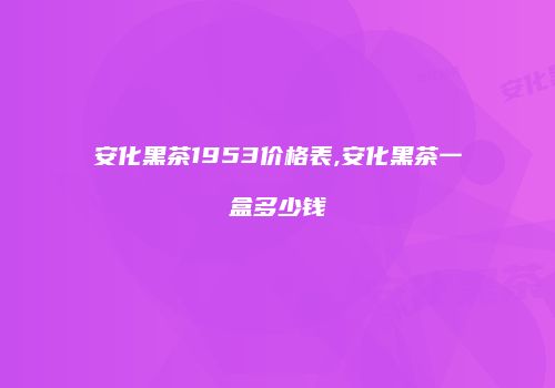安化黑茶1953价格表,安化黑茶一盒多少钱