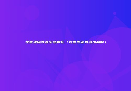尤鲁恩施有多少品种蛇「尤鲁恩施有多少品种」