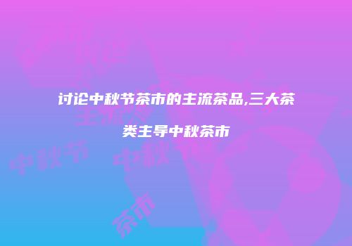 讨论中秋节茶市的主流茶品,三大茶类主导中秋茶市