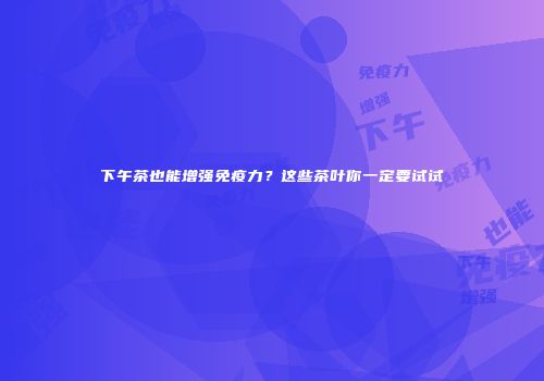 下午茶也能增强免疫力？这些茶叶你一定要试试