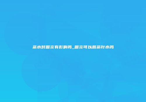 茶水对咽炎有影响吗_咽炎可以喝茶叶水吗