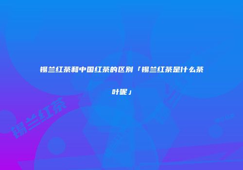 锡兰红茶和中国红茶的区别「锡兰红茶是什么茶叶呢」