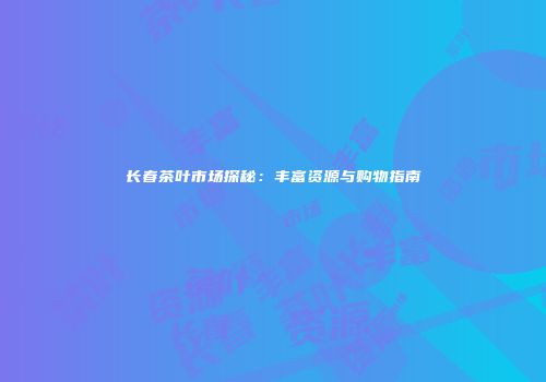 长春茶叶市场探秘：丰富资源与购物指南