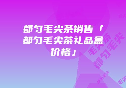 都匀毛尖茶销售「都匀毛尖茶礼品盒价格」