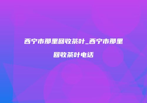 西宁市那里回收茶叶_西宁市那里回收茶叶电话