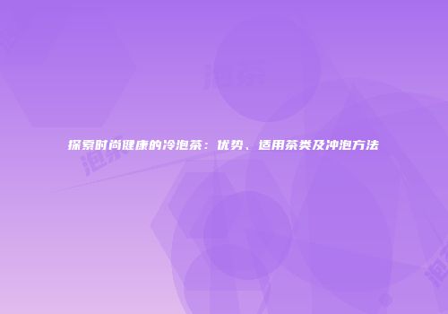 探索时尚健康的冷泡茶：优势、适用茶类及冲泡方法