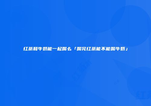 红茶和牛奶能一起喝么「喝完红茶能不能喝牛奶」