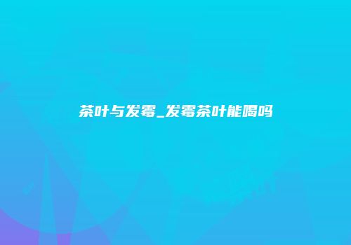 茶叶与发霉_发霉茶叶能喝吗