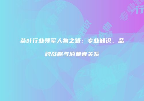 茶叶行业领军人物之路：专业知识、品牌战略与消费者关系