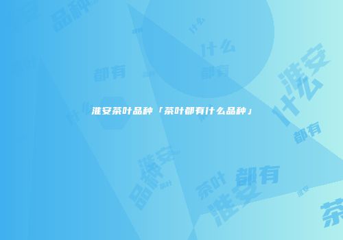 淮安茶叶品种「茶叶都有什么品种」