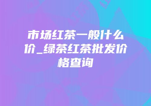 市场红茶一般什么价_绿茶红茶批发价格查询