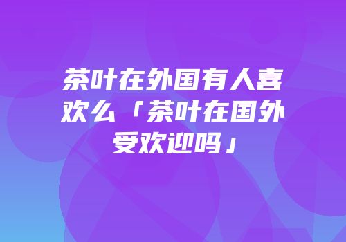 茶叶在外国有人喜欢么「茶叶在国外受欢迎吗」