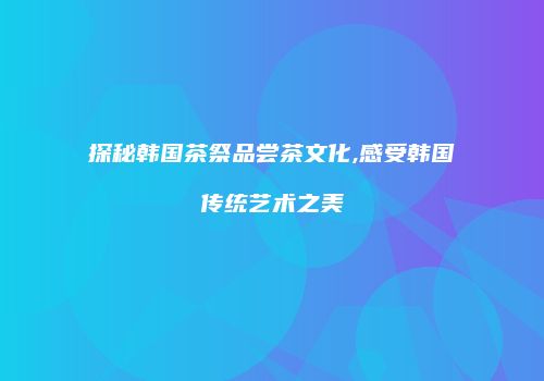 探秘韩国茶祭品尝茶文化,感受韩国传统艺术之美