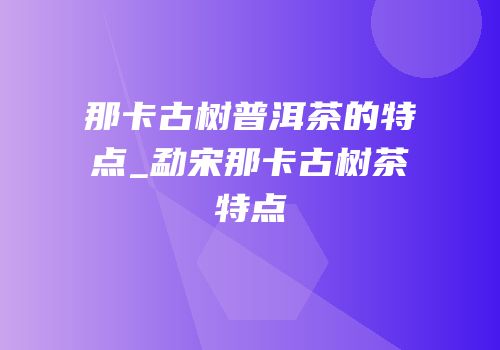 那卡古树普洱茶的特点_勐宋那卡古树茶特点