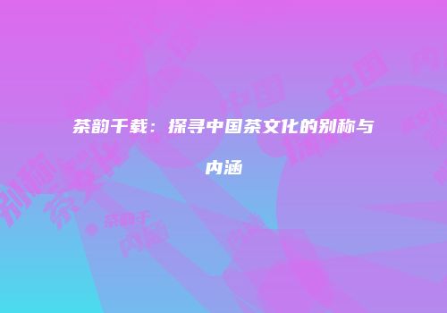 茶韵千载：探寻中国茶文化的别称与内涵