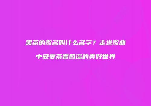 黑茶的歌名叫什么名字？走进歌曲中感受茶香四溢的美好世界