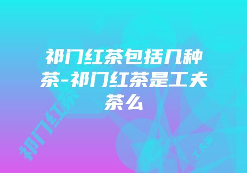 祁门红茶包括几种茶-祁门红茶是工夫茶么