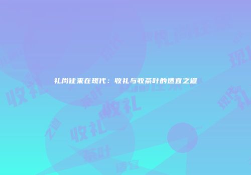 礼尚往来在现代：收礼与收茶叶的适宜之道
