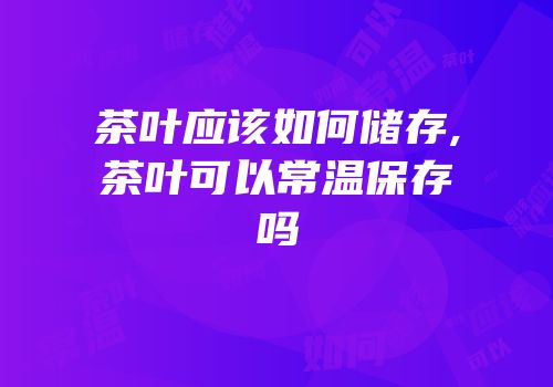 茶叶应该如何储存,茶叶可以常温保存吗