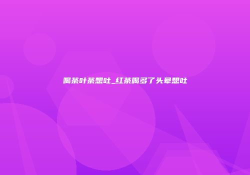 喝茶叶茶想吐_红茶喝多了头晕想吐