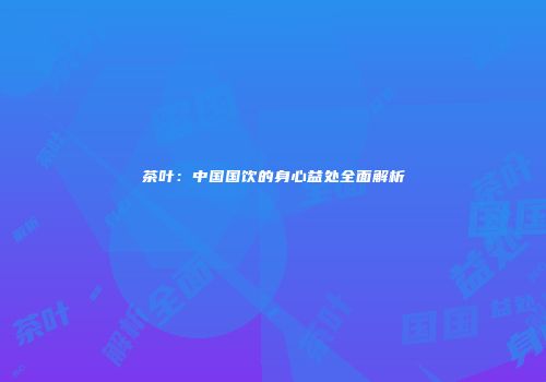 茶叶：中国国饮的身心益处全面解析