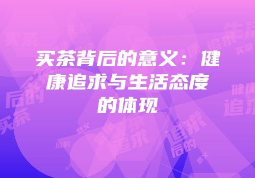 买茶背后的意义：健康追求与生活态度的体现