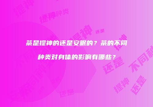 茶是提神的还是安眠的？茶的不同种类对身体的影响有哪些？