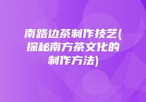 南路边茶制作技艺(探秘南方茶文化的制作方法)