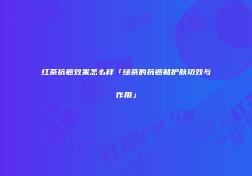 红茶抗癌效果怎么样「绿茶的抗癌和护肤功效与作用」