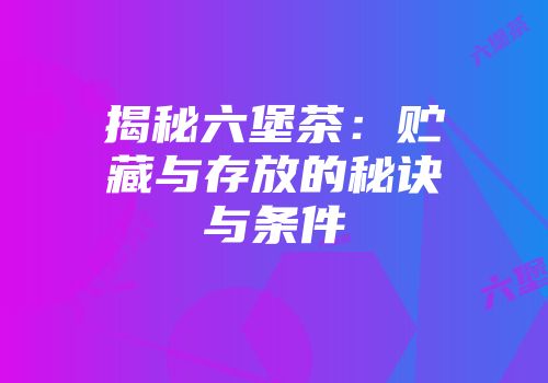 揭秘六堡茶：贮藏与存放的秘诀与条件