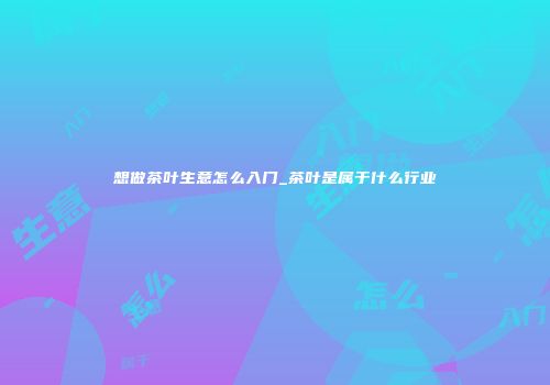 想做茶叶生意怎么入门_茶叶是属于什么行业