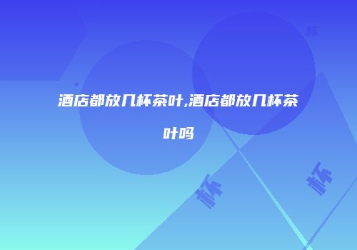 酒店都放几杯茶叶,酒店都放几杯茶叶吗