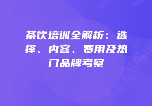 茶饮培训全解析：选择、内容、费用及热门品牌考察