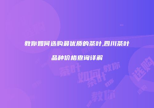 教你如何选购最优质的茶叶,四川茶叶品种价格查询详解