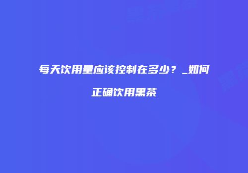 每天饮用量应该控制在多少？_如何正确饮用黑茶